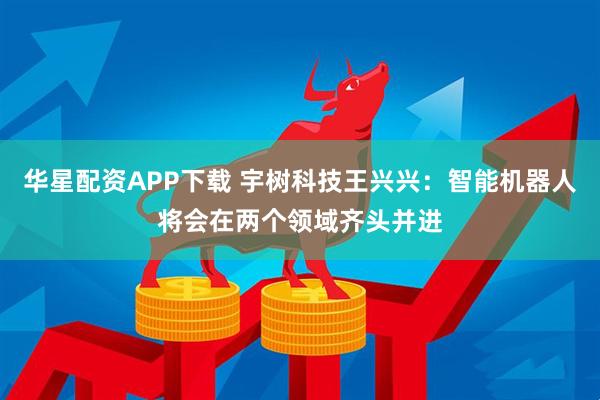 华星配资APP下载 宇树科技王兴兴：智能机器人将会在两个领域齐头并进