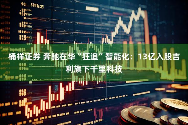 桶祥证券 奔驰在华“狂追”智能化：13亿入股吉利旗下千里科技