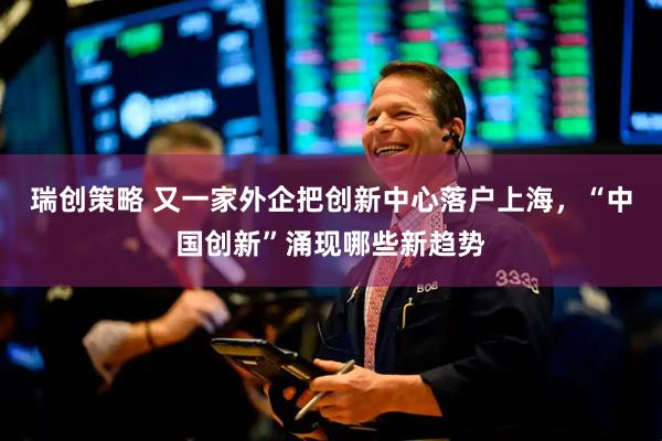 瑞创策略 又一家外企把创新中心落户上海，“中国创新”涌现哪些新趋势