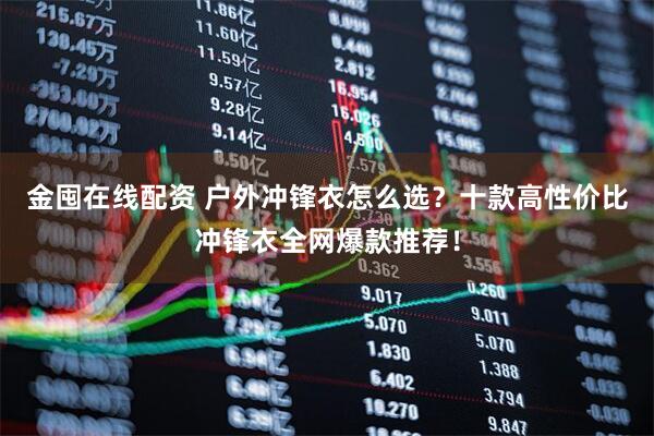 金囤在线配资 户外冲锋衣怎么选？十款高性价比冲锋衣全网爆款推荐！