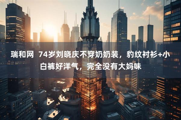 瑞和网  74岁刘晓庆不穿奶奶装，豹纹衬衫+小白裤好洋气，完全没有大妈味