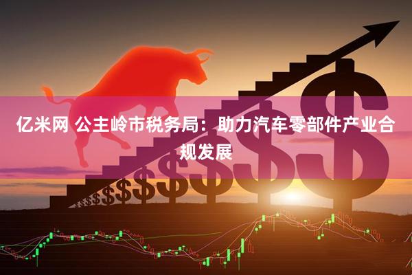 亿米网 公主岭市税务局：助力汽车零部件产业合规发展