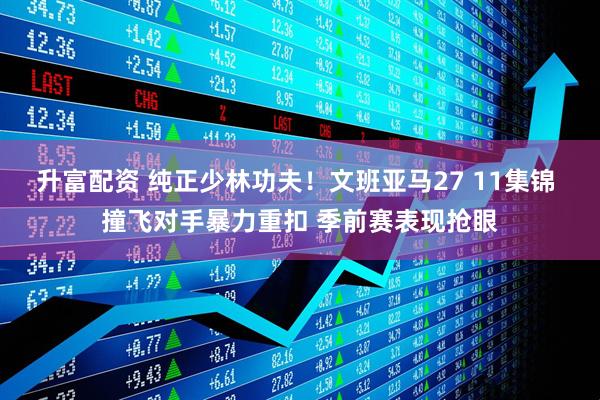 升富配资 纯正少林功夫！文班亚马27 11集锦 撞飞对手暴力重扣 季前赛表现抢眼