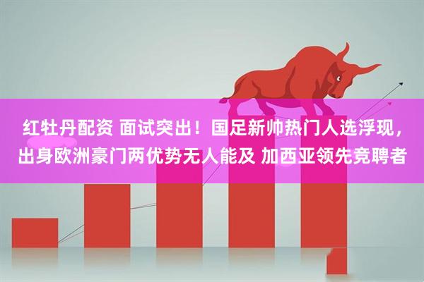 红牡丹配资 面试突出！国足新帅热门人选浮现，出身欧洲豪门两优势无人能及 加西亚领先竞聘者