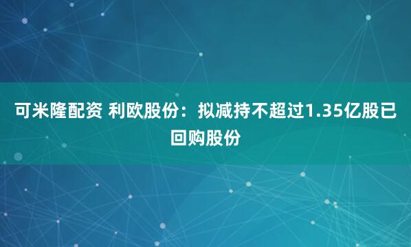 可米隆配资 利欧股份：拟减持不超过1.35亿股已回购股份