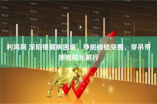 利鸿网 深陷银屑病困境，挣脱枷锁突围，穿吊带拥抱阳光前行