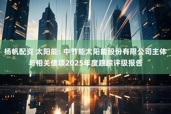 杨帆配资 太阳能: 中节能太阳能股份有限公司主体与相关债项2025年度跟踪评级报告