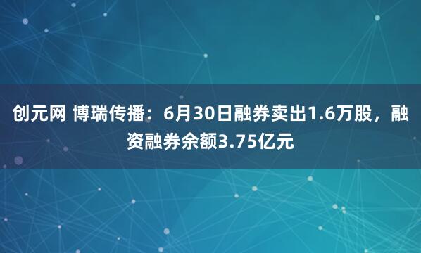 创元网 博瑞传播：6月30日融券卖出1.6万股，融资融券余额3.75亿元