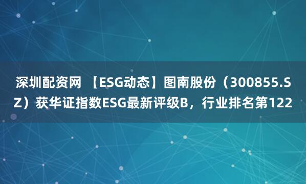 深圳配资网 【ESG动态】图南股份（300855.SZ）获华证指数ESG最新评级B，行业排名第122
