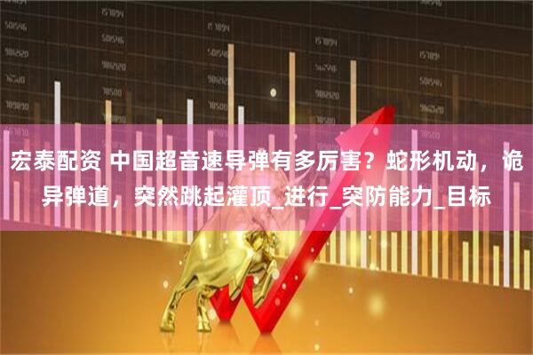 宏泰配资 中国超音速导弹有多厉害？蛇形机动，诡异弹道，突然跳起灌顶_进行_突防能力_目标